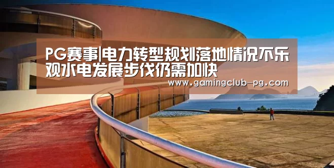 PG赛事|电力转型规划落地情况不乐观水电发展步伐仍需加快(图4) PG视讯